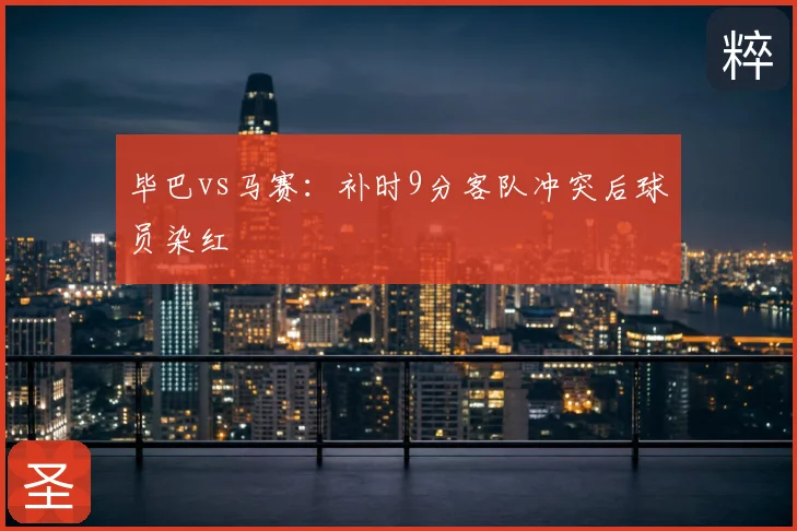 毕巴vs马赛：补时9分客队冲突后球员染红